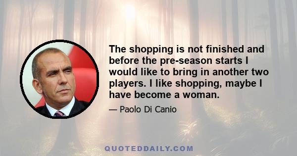 The shopping is not finished and before the pre-season starts I would like to bring in another two players. I like shopping, maybe I have become a woman.