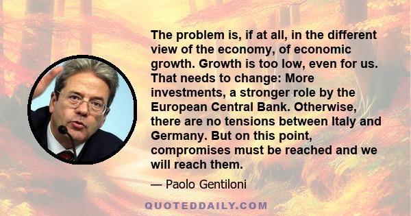 The problem is, if at all, in the different view of the economy, of economic growth. Growth is too low, even for us. That needs to change: More investments, a stronger role by the European Central Bank. Otherwise, there 