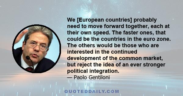 We [European countries] probably need to move forward together, each at their own speed. The faster ones, that could be the countries in the euro zone. The others would be those who are interested in the continued