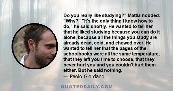 Do you really like studying? Mattia nodded. Why? It's the only thing I know how to do, he said shortly. He wanted to tell her that he liked studying because you can do it alone, because all the things you study are