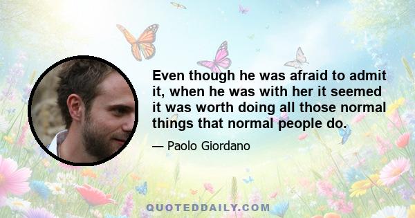 Even though he was afraid to admit it, when he was with her it seemed it was worth doing all those normal things that normal people do.