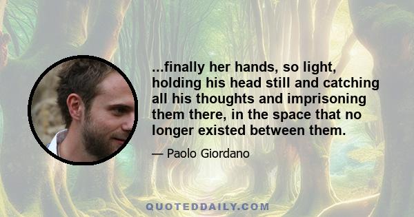 ...finally her hands, so light, holding his head still and catching all his thoughts and imprisoning them there, in the space that no longer existed between them.