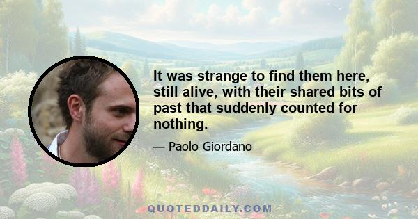 It was strange to find them here, still alive, with their shared bits of past that suddenly counted for nothing.