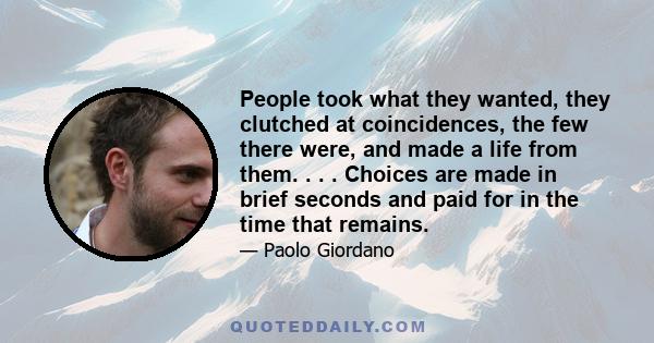 People took what they wanted, they clutched at coincidences, the few there were, and made a life from them. . . . Choices are made in brief seconds and paid for in the time that remains.