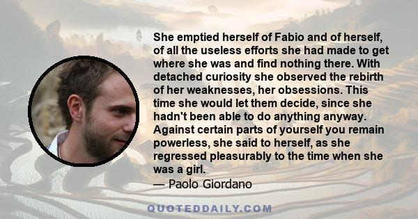 She emptied herself of Fabio and of herself, of all the useless efforts she had made to get where she was and find nothing there. With detached curiosity she observed the rebirth of her weaknesses, her obsessions. This