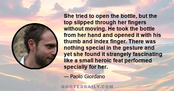 She tried to open the bottle, but the top slipped through her fingers without moving. He took the bottle from her hand and opened it with his thumb and index finger. There was nothing special in the gesture and yet she