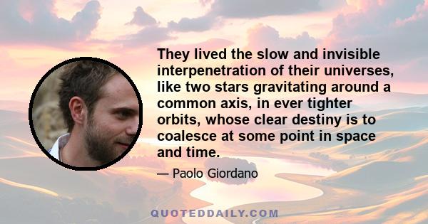 They lived the slow and invisible interpenetration of their universes, like two stars gravitating around a common axis, in ever tighter orbits, whose clear destiny is to coalesce at some point in space and time.