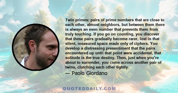 Twin primes: pairs of prime numbers that are close to each other, almost neighbors, but between them there is always an even number that prevents them from truly touching. If you go on counting, you discover that these