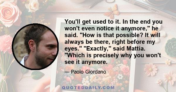 You'll get used to it. In the end you won't even notice it anymore, he said. How is that possible? It will always be there, right before my eyes. Exactly, said Mattia. Which is precisely why you won't see it anymore.