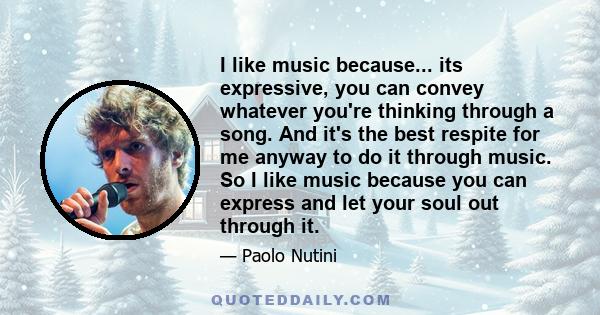 I like music because... its expressive, you can convey whatever you're thinking through a song. And it's the best respite for me anyway to do it through music. So I like music because you can express and let your soul