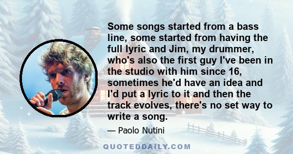 Some songs started from a bass line, some started from having the full lyric and Jim, my drummer, who's also the first guy I've been in the studio with him since 16, sometimes he'd have an idea and I'd put a lyric to it 