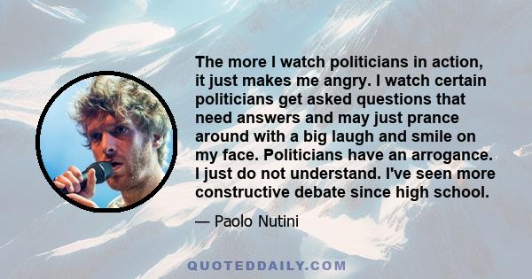 The more I watch politicians in action, it just makes me angry. I watch certain politicians get asked questions that need answers and may just prance around with a big laugh and smile on my face. Politicians have an