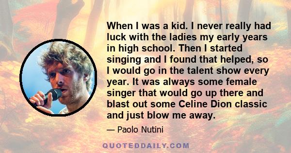 When I was a kid. I never really had luck with the ladies my early years in high school. Then I started singing and I found that helped, so I would go in the talent show every year. It was always some female singer that 