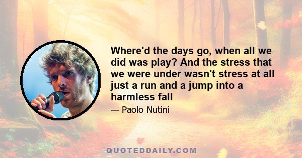 Where'd the days go, when all we did was play? And the stress that we were under wasn't stress at all just a run and a jump into a harmless fall