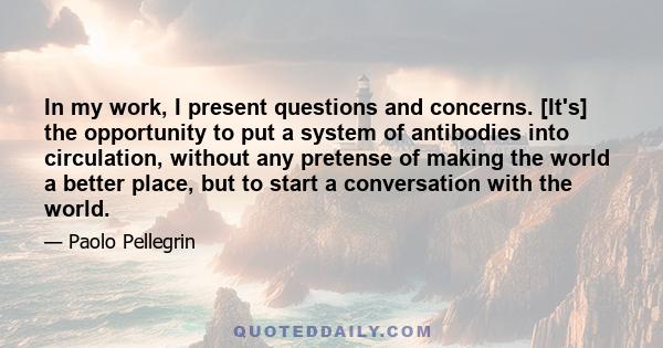 In my work, I present questions and concerns. [It's] the opportunity to put a system of antibodies into circulation, without any pretense of making the world a better place, but to start a conversation with the world.