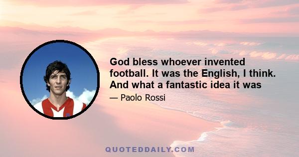 God bless whoever invented football. It was the English, I think. And what a fantastic idea it was