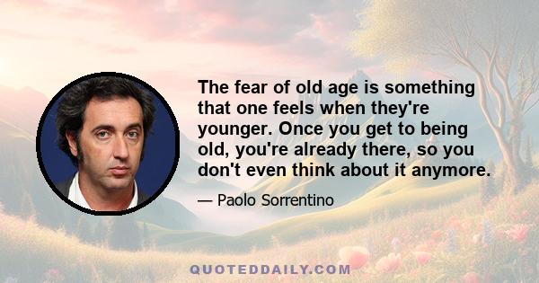 The fear of old age is something that one feels when they're younger. Once you get to being old, you're already there, so you don't even think about it anymore.