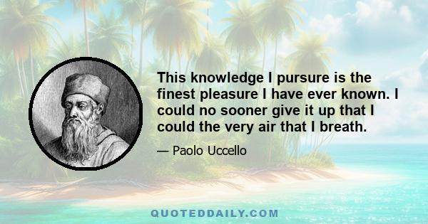 This knowledge I pursure is the finest pleasure I have ever known. I could no sooner give it up that I could the very air that I breath.