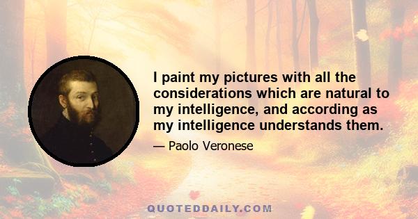 I paint my pictures with all the considerations which are natural to my intelligence, and according as my intelligence understands them.