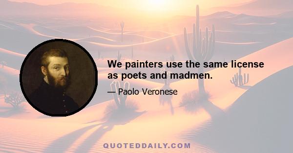 We painters use the same license as poets and madmen.