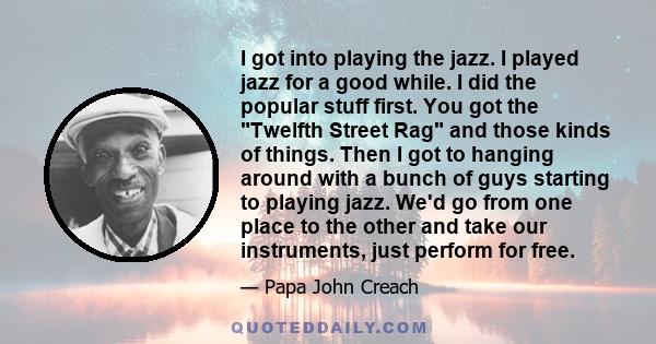 I got into playing the jazz. I played jazz for a good while. I did the popular stuff first. You got the Twelfth Street Rag and those kinds of things. Then I got to hanging around with a bunch of guys starting to playing 