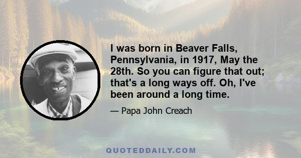 I was born in Beaver Falls, Pennsylvania, in 1917, May the 28th. So you can figure that out; that's a long ways off. Oh, I've been around a long time.