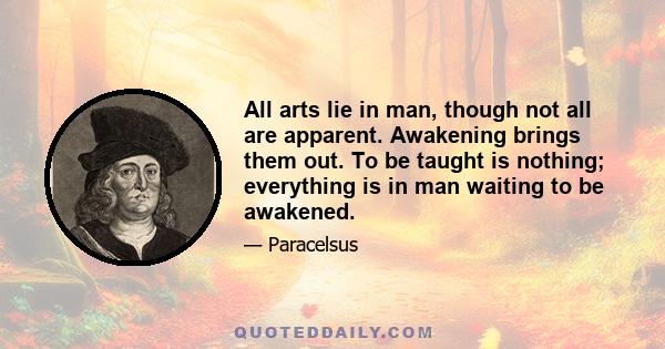 All arts lie in man, though not all are apparent. Awakening brings them out. To be taught is nothing; everything is in man waiting to be awakened.