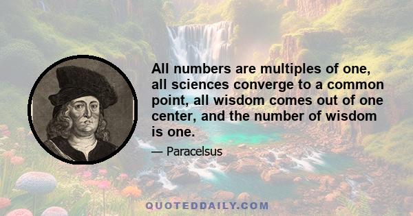 All numbers are multiples of one, all sciences converge to a common point, all wisdom comes out of one center, and the number of wisdom is one.