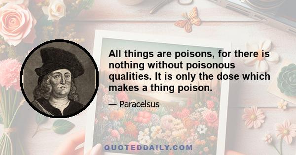 All things are poisons, for there is nothing without poisonous qualities. It is only the dose which makes a thing poison.