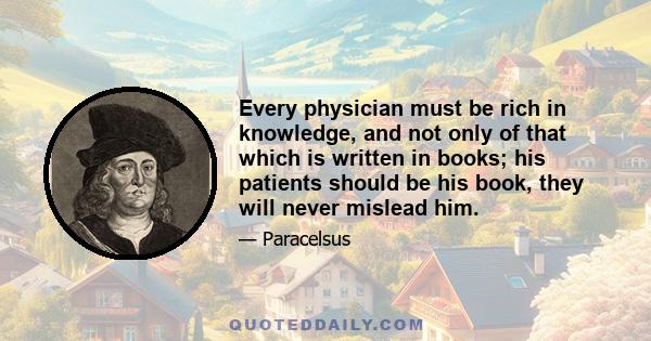 Every physician must be rich in knowledge, and not only of that which is written in books; his patients should be his book, they will never mislead him.