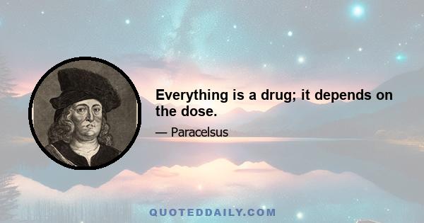 Everything is a drug; it depends on the dose.