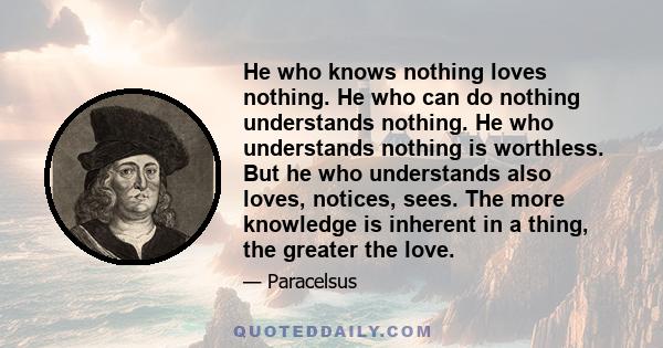 He who knows nothing loves nothing. He who can do nothing understands nothing. He who understands nothing is worthless. But he who understands also loves, notices, sees. The more knowledge is inherent in a thing, the