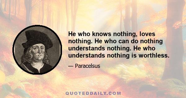 He who knows nothing, loves nothing. He who can do nothing understands nothing. He who understands nothing is worthless.