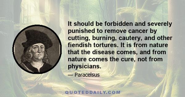 It should be forbidden and severely punished to remove cancer by cutting, burning, cautery, and other fiendish tortures. It is from nature that the disease comes, and from nature comes the cure, not from physicians.