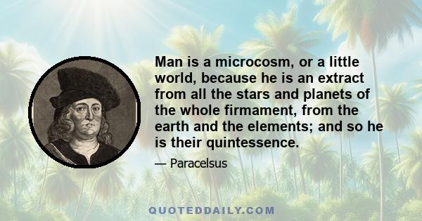 Man is a microcosm, or a little world, because he is an extract from all the stars and planets of the whole firmament, from the earth and the elements; and so he is their quintessence.