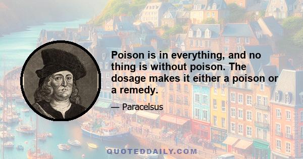 Poison is in everything, and no thing is without poison. The dosage makes it either a poison or a remedy.