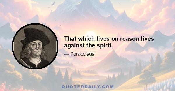 That which lives on reason lives against the spirit.