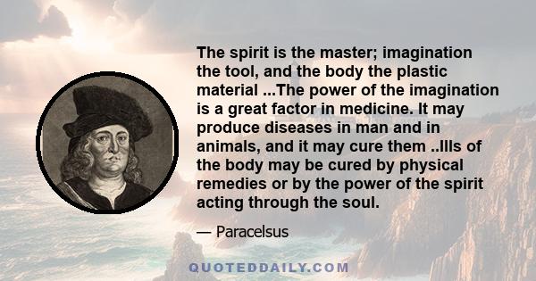 The spirit is the master; imagination the tool, and the body the plastic material ...The power of the imagination is a great factor in medicine. It may produce diseases in man and in animals, and it may cure them ..Ills 