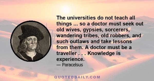 The universities do not teach all things ... so a doctor must seek out old wives, gypsies, sorcerers, wandering tribes, old robbers, and such outlaws and take lessons from them. A doctor must be a traveller . . .