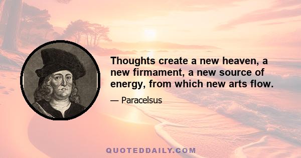 Thoughts create a new heaven, a new firmament, a new source of energy, from which new arts flow.