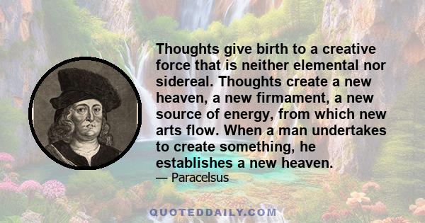 Thoughts give birth to a creative force that is neither elemental nor sidereal. Thoughts create a new heaven, a new firmament, a new source of energy, from which new arts flow. When a man undertakes to create something, 