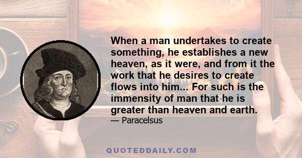 When a man undertakes to create something, he establishes a new heaven, as it were, and from it the work that he desires to create flows into him... For such is the immensity of man that he is greater than heaven and