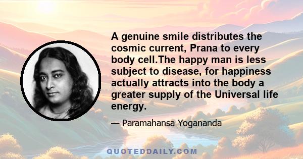 A genuine smile distributes the cosmic current, Prana to every body cell.The happy man is less subject to disease, for happiness actually attracts into the body a greater supply of the Universal life energy.