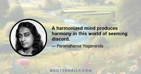 A harmonized mind produces harmony in this world of seeming discord.