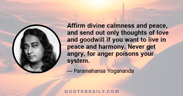 Affirm divine calmness and peace, and send out only thoughts of love and goodwill if you want to live in peace and harmony. Never get angry, for anger poisons your system.