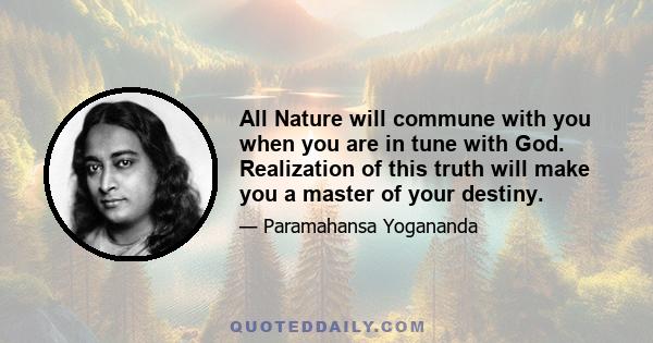 All Nature will commune with you when you are in tune with God. Realization of this truth will make you a master of your destiny.