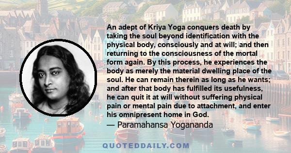 An adept of Kriya Yoga conquers death by taking the soul beyond identification with the physical body, consciously and at will; and then returning to the consciousness of the mortal form again. By this process, he