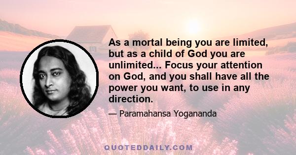 As a mortal being you are limited, but as a child of God you are unlimited... Focus your attention on God, and you shall have all the power you want, to use in any direction.