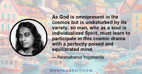 As God is omnipresent in the cosmos but is undisturbed by its variety, so man, who as a soul is individualized Spirit, must learn to participate in this cosmic drama with a perfectly poised and equilibrated mind.