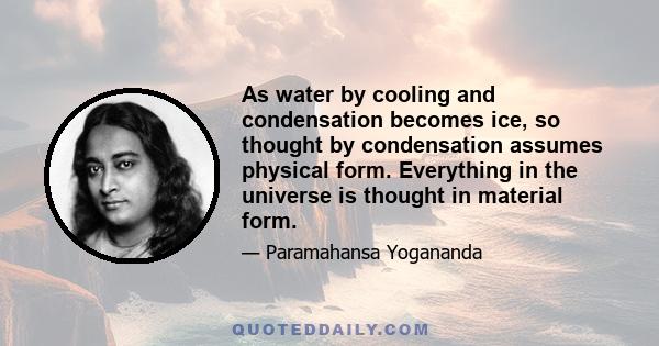 As water by cooling and condensation becomes ice, so thought by condensation assumes physical form. Everything in the universe is thought in material form.